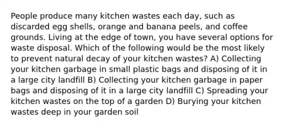 People produce many kitchen wastes each day, such as discarded egg shells, orange and banana peels, and coffee grounds. Living at the edge of town, you have several options for waste disposal. Which of the following would be the most likely to prevent natural decay of your kitchen wastes? A) Collecting your kitchen garbage in small plastic bags and disposing of it in a large city landfill B) Collecting your kitchen garbage in paper bags and disposing of it in a large city landfill C) Spreading your kitchen wastes on the top of a garden D) Burying your kitchen wastes deep in your garden soil