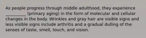 As people progress through middle adulthood, they experience __________ (primary aging) in the form of molecular and cellular changes in the body. Wrinkles and gray hair are visible signs and less visible signs include arthritis and a gradual dulling of the senses of taste, smell, touch, and vision.