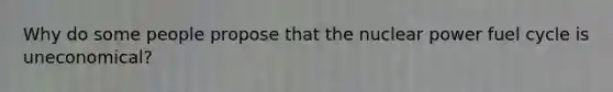 Why do some people propose that the nuclear power fuel cycle is uneconomical?