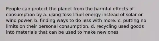 People can protect the planet from the harmful effects of consumption by a. using fossil-fuel energy instead of solar or wind power. b. finding ways to do less with more. c. putting no limits on their personal consumption. d. recycling used goods into materials that can be used to make new ones