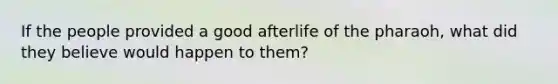 If the people provided a good afterlife of the pharaoh, what did they believe would happen to them?