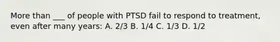 More than ___ of people with PTSD fail to respond to treatment, even after many years: A. 2/3 B. 1/4 C. 1/3 D. 1/2