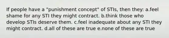 If people have a "punishment concept" of STIs, then they: a.feel shame for any STI they might contract. b.think those who develop STIs deserve them. c.feel inadequate about any STI they might contract. d.all of these are true e.none of these are true