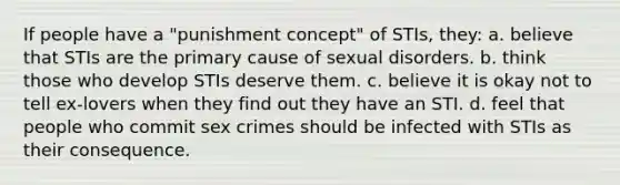 If people have a "punishment concept" of STIs, they: a. believe that STIs are the primary cause of sexual disorders. b. think those who develop STIs deserve them. c. believe it is okay not to tell ex-lovers when they find out they have an STI. d. feel that people who commit sex crimes should be infected with STIs as their consequence.