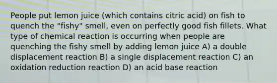 People put lemon juice (which contains citric acid) on fish to quench the "fishy" smell, even on perfectly good fish fillets. What type of chemical reaction is occurring when people are quenching the fishy smell by adding lemon juice A) a double displacement reaction B) a single displacement reaction C) an oxidation reduction reaction D) an acid base reaction