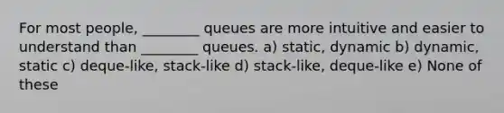 For most people, ________ queues are more intuitive and easier to understand than ________ queues. a) static, dynamic b) dynamic, static c) deque-like, stack-like d) stack-like, deque-like e) None of these