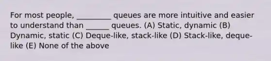 For most people, _________ queues are more intuitive and easier to understand than ______ queues. (A) Static, dynamic (B) Dynamic, static (C) Deque-like, stack-like (D) Stack-like, deque-like (E) None of the above