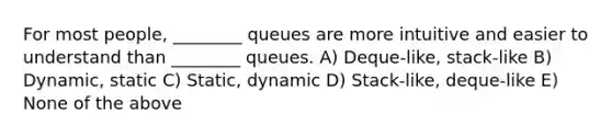 For most people, ________ queues are more intuitive and easier to understand than ________ queues. A) Deque-like, stack-like B) Dynamic, static C) Static, dynamic D) Stack-like, deque-like E) None of the above