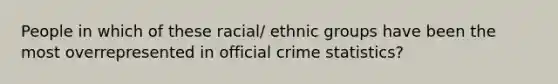 People in which of these racial/ ethnic groups have been the most overrepresented in official crime statistics?