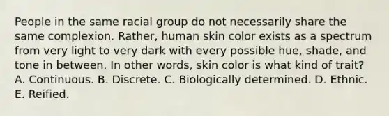 People in the same racial group do not necessarily share the same complexion. Rather, human skin color exists as a spectrum from very light to very dark with every possible hue, shade, and tone in between. In other words, skin color is what kind of trait? A. Continuous. B. Discrete. C. Biologically determined. D. Ethnic. E. Reified.