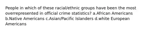 People in which of these racial/ethnic groups have been the most overrepresented in official crime statistics? a.​<a href='https://www.questionai.com/knowledge/kktT1tbvGH-african-americans' class='anchor-knowledge'>african americans</a> b.​<a href='https://www.questionai.com/knowledge/k3QII3MXja-native-americans' class='anchor-knowledge'>native americans</a> c.​Asian/Pacific Islanders d.​white European Americans