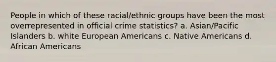 People in which of these racial/ethnic groups have been the most overrepresented in official crime statistics? a. Asian/Pacific Islanders b. white European Americans c. Native Americans d. African Americans