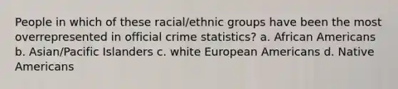 People in which of these racial/ethnic groups have been the most overrepresented in official crime statistics? a. ​African Americans b. ​Asian/Pacific Islanders c. ​white European Americans d. ​Native Americans