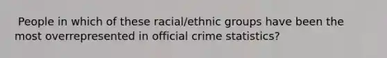 ​ People in which of these racial/ethnic groups have been the most overrepresented in official crime statistics?