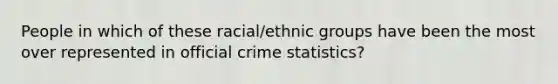 People in which of these racial/ethnic groups have been the most over represented in official crime statistics?