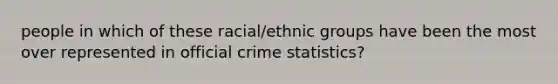 people in which of these racial/ethnic groups have been the most over represented in official crime statistics?