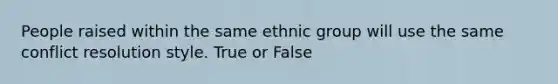 People raised within the same ethnic group will use the same conflict resolution style. True or False