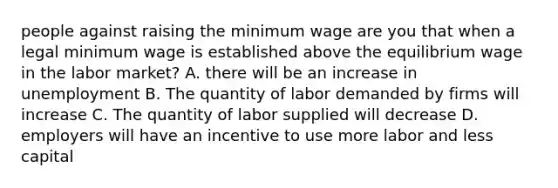 people against raising the minimum wage are you that when a legal minimum wage is established above the equilibrium wage in the labor market? A. there will be an increase in unemployment B. The quantity of labor demanded by firms will increase C. The quantity of labor supplied will decrease D. employers will have an incentive to use more labor and less capital