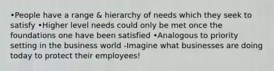 •People have a range & hierarchy of needs which they seek to satisfy •Higher level needs could only be met once the foundations one have been satisfied •Analogous to priority setting in the business world -Imagine what businesses are doing today to protect their employees!