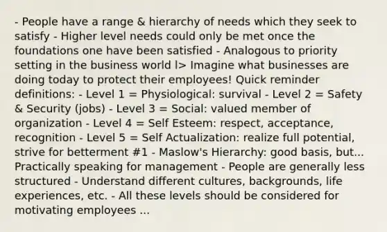 - People have a range & hierarchy of needs which they seek to satisfy - Higher level needs could only be met once the foundations one have been satisfied - Analogous to priority setting in the business world l> Imagine what businesses are doing today to protect their employees! Quick reminder definitions: - Level 1 = Physiological: survival - Level 2 = Safety & Security (jobs) - Level 3 = Social: valued member of organization - Level 4 = Self Esteem: respect, acceptance, recognition - Level 5 = Self Actualization: realize full potential, strive for betterment #1 - Maslow's Hierarchy: good basis, but... Practically speaking for management - People are generally less structured - Understand different cultures, backgrounds, life experiences, etc. - All these levels should be considered for motivating employees ...