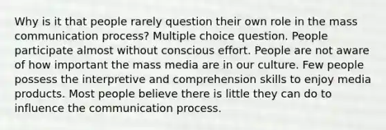 Why is it that people rarely question their own role in the mass communication process? Multiple choice question. People participate almost without conscious effort. People are not aware of how important the mass media are in our culture. Few people possess the interpretive and comprehension skills to enjoy media products. Most people believe there is little they can do to influence the communication process.