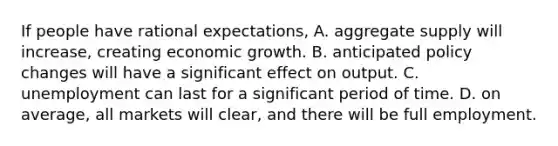 If people have rational expectations, A. aggregate supply will increase, creating economic growth. B. anticipated policy changes will have a significant effect on output. C. unemployment can last for a significant period of time. D. on average, all markets will clear, and there will be full employment.