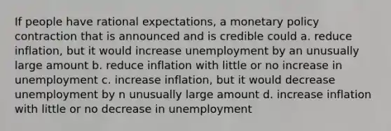 If people have rational expectations, a monetary policy contraction that is announced and is credible could a. reduce inflation, but it would increase unemployment by an unusually large amount b. reduce inflation with little or no increase in unemployment c. increase inflation, but it would decrease unemployment by n unusually large amount d. increase inflation with little or no decrease in unemployment