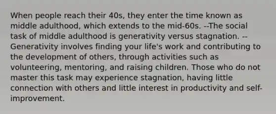 When people reach their 40s, they enter the time known as middle adulthood, which extends to the mid-60s. --The social task of middle adulthood is generativity versus stagnation. --Generativity involves finding your life's work and contributing to the development of others, through activities such as volunteering, mentoring, and raising children. Those who do not master this task may experience stagnation, having little connection with others and little interest in productivity and self-improvement.