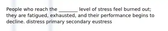 People who reach the ________ level of stress feel burned out; they are fatigued, exhausted, and their performance begins to decline. distress primary secondary eustress