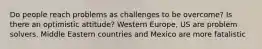 Do people reach problems as challenges to be overcome? Is there an optimistic attitude? Western Europe, US are problem solvers. Middle Eastern countries and Mexico are more fatalistic