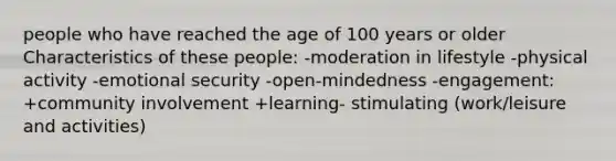 people who have reached the age of 100 years or older Characteristics of these people: -moderation in lifestyle -physical activity -emotional security -open-mindedness -engagement: +community involvement +learning- stimulating (work/leisure and activities)