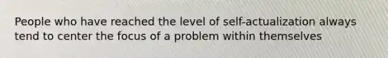 People who have reached the level of self-actualization always tend to center the focus of a problem within themselves