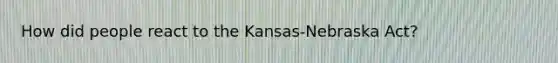 How did people react to the Kansas-Nebraska Act?