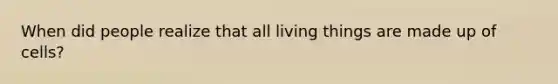 When did people realize that all living things are made up of cells?