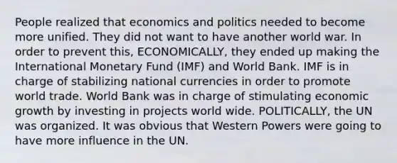 People realized that economics and politics needed to become more unified. They did not want to have another world war. In order to prevent this, ECONOMICALLY, they ended up making the International Monetary Fund (IMF) and World Bank. IMF is in charge of stabilizing national currencies in order to promote world trade. World Bank was in charge of stimulating economic growth by investing in projects world wide. POLITICALLY, the UN was organized. It was obvious that Western Powers were going to have more influence in the UN.