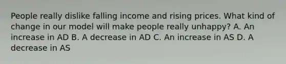 People really dislike falling income and rising prices. What kind of change in our model will make people really unhappy? A. An increase in AD B. A decrease in AD C. An increase in AS D. A decrease in AS