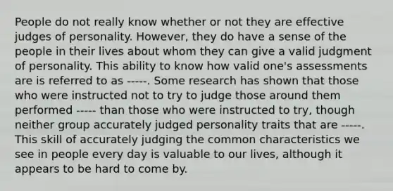 People do not really know whether or not they are effective judges of personality. However, they do have a sense of the people in their lives about whom they can give a valid judgment of personality. This ability to know how valid one's assessments are is referred to as -----. Some research has shown that those who were instructed not to try to judge those around them performed ----- than those who were instructed to try, though neither group accurately judged personality traits that are -----. This skill of accurately judging the common characteristics we see in people every day is valuable to our lives, although it appears to be hard to come by.