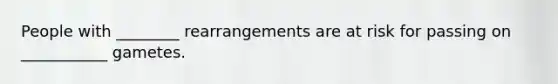 People with ________ rearrangements are at risk for passing on ___________ gametes.