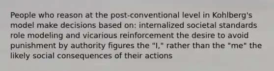 People who reason at the post-conventional level in Kohlberg's model make decisions based on: internalized societal standards role modeling and vicarious reinforcement the desire to avoid punishment by authority figures the "I," rather than the "me" the likely social consequences of their actions