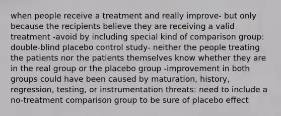 when people receive a treatment and really improve- but only because the recipients believe they are receiving a valid treatment -avoid by including special kind of comparison group: double-blind placebo control study- neither the people treating the patients nor the patients themselves know whether they are in the real group or the placebo group -improvement in both groups could have been caused by maturation, history, regression, testing, or instrumentation threats: need to include a no-treatment comparison group to be sure of placebo effect