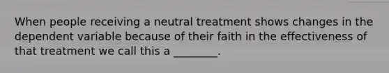 When people receiving a neutral treatment shows changes in the dependent variable because of their faith in the effectiveness of that treatment we call this a ________.