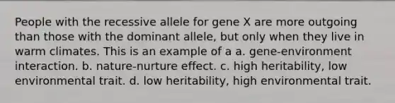 People with the recessive allele for gene X are more outgoing than those with the dominant allele, but only when they live in warm climates. This is an example of a a. gene-environment interaction. b. nature-nurture effect. c. high heritability, low environmental trait. d. low heritability, high environmental trait.