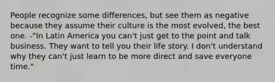 People recognize some differences, but see them as negative because they assume their culture is the most evolved, the best one. -"In Latin America you can't just get to the point and talk business. They want to tell you their life story. I don't understand why they can't just learn to be more direct and save everyone time."