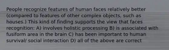 People recognize features of human faces relatively better (compared to features of other complex objects, such as houses.) This kind of finding supports the view that faces recognition: A) involves holistic processing B) is associated with fusiform area in the brain C) has been important to human survival/ social interaction D) all of the above are correct