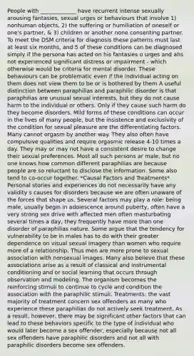 People with _____________ have recurrent intense sexually arousing fantasies, sexual urges or behaviours that involve 1) nonhuman objects, 2) the suffering or humiliation of oneself or one's partner, & 3) children or another none consenting partner. To meet the DSM criteria for diagnosis these patterns must last at least six months, and 5 of these conditions can be diagnosed simply if the persona has acted on his fantasies o urges and ahs not experienced significant distress or impairment - which otherwise would be criteria for mental disorder. These behaviours can be problematic even if the individual acting on them does not view them to be or is bothered by them A useful distinction between paraphilias and paraphilic disorder is that paraphilias are unusual sexual interests, but they do not cause harm to the individual or others. Only if they cause such harm do they become disorders. Mild forms of these conditions can occur in the lives of many people, but the insistence and exclusivity of the condition for sexual pleasure are the differentiating factors. Many cannot orgasm by another way. They also often have compulsive qualities and require orgasmic release 4-10 times a day. They may or may not have a consistent desire to change their sexual preferences. Most all such persons ar male, but no one knows how common different paraphilias are because people are so reluctant to disclose the information. Some also tend to co-occur together. *Causal Factors and Treatments* Personal stories and experiences do not necessarily have any validity s causes for disorders because we are often unaware of the forces that shape us. Several factors may play a role: being male, usually begin in adolescence around puberty, often have a very strong sex drive with affected men often masturbating several times a day, they frequently have more than one disorder of paraphilias nature. Some argue that the tendency for vulnerability to be in males has to do with their greater dependence on visual sexual imagery than women who require more of a relationship. Thus men are more prone to sexual association with nonsexual images. Many also believe that these associations arise as a result of classical and instrumental conditioning and or social learning that occurs through observation and modeling. The organism becomes the reinforcing stimuli to continue to cycle and condition the association with the paraphilic stimuli. Treatments: the vast majority of treatment concern sex offenders as many who experience these paraphilias do not actively seek treatment. As a result, however, there may be significant other factors that can lead to these behaviors specific to the type of individual who would later become a sex offender, especially because not all sex offenders have paraphilic disorders and not all with paraphilic disorders become sex offenders.