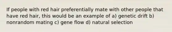 If people with red hair preferentially mate with other people that have red hair, this would be an example of a) genetic drift b) nonrandom mating c) gene flow d) natural selection