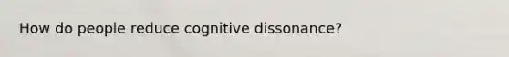 How do people reduce cognitive dissonance?