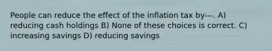 People can reduce the effect of the inflation tax by---. A) reducing cash holdings B) None of these choices is correct. C) increasing savings D) reducing savings