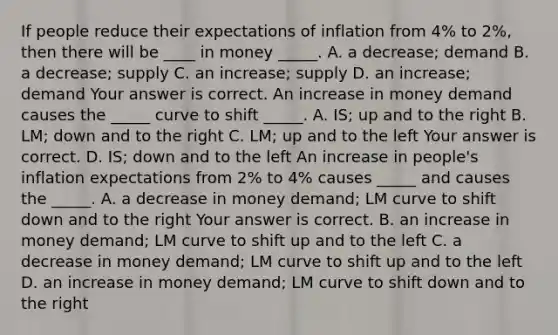 If people reduce their expectations of inflation from​ 4% to​ 2%, then there will be​ ____ in money​ _____. A. a​ decrease; demand B. a​ decrease; supply C. an​ increase; supply D. an​ increase; demand Your answer is correct. An increase in money demand causes the​ _____ curve to shift​ _____. A. IS​; up and to the right B. LM​; down and to the right C. LM​; up and to the left Your answer is correct. D. IS​; down and to the left An increase in​ people's inflation expectations from​ 2% to​ 4% causes​ _____ and causes the​ _____. A. a decrease in money​ demand; LM curve to shift down and to the right Your answer is correct. B. an increase in money​ demand; LM curve to shift up and to the left C. a decrease in money​ demand; LM curve to shift up and to the left D. an increase in money​ demand; LM curve to shift down and to the right