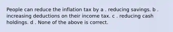 People can reduce the inflation tax by a . reducing savings. b . increasing deductions on their income tax. c . reducing cash holdings. d . None of the above is correct.